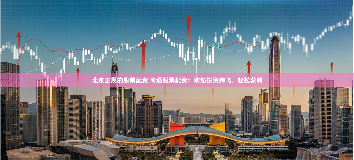 北京正规的股票配资 南通股票配资：助您投资腾飞，轻松获利