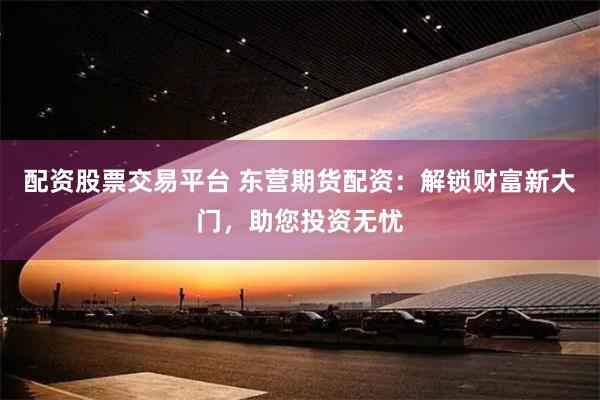 配资股票交易平台 东营期货配资：解锁财富新大门，助您投资无忧