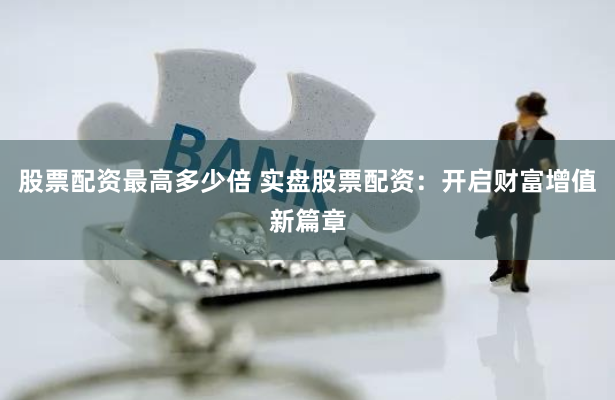 股票配资最高多少倍 实盘股票配资：开启财富增值新篇章