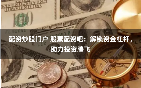 配资炒股门户 股票配资吧：解锁资金杠杆，助力投资腾飞