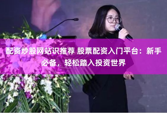 配资炒股网站识推荐 股票配资入门平台：新手必备，轻松踏入投资世界