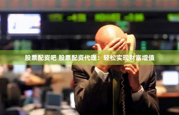 股票配资吧 股票配资代理：轻松实现财富增值