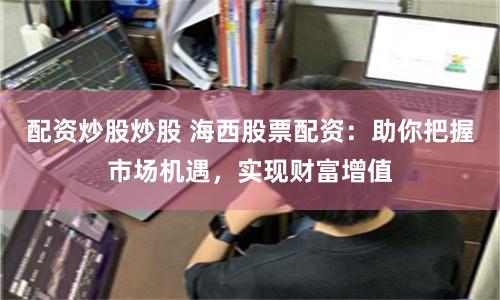 配资炒股炒股 海西股票配资：助你把握市场机遇，实现财富增值