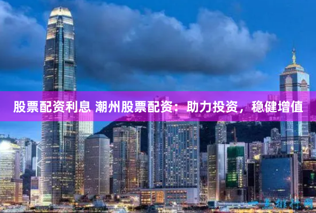 股票配资利息 潮州股票配资：助力投资，稳健增值
