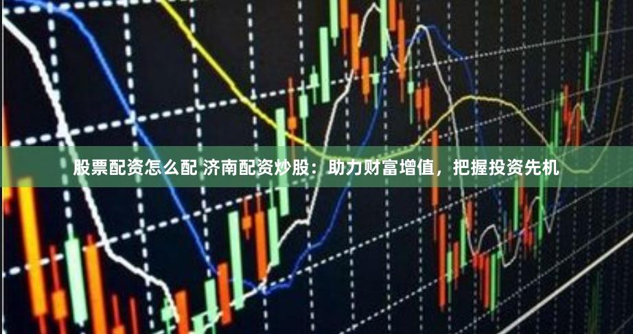 股票配资怎么配 济南配资炒股：助力财富增值，把握投资先机