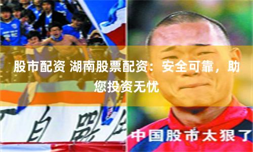 股市配资 湖南股票配资：安全可靠，助您投资无忧