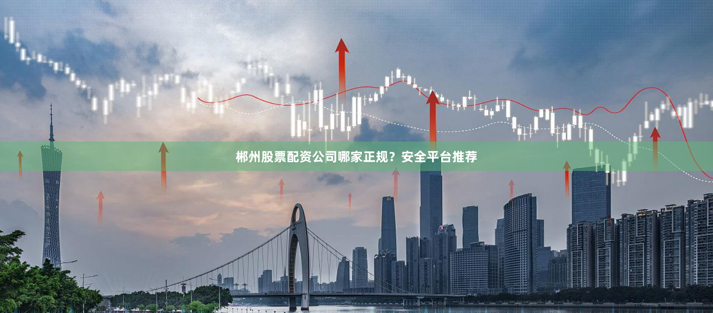 郴州股票配资公司哪家正规？安全平台推荐